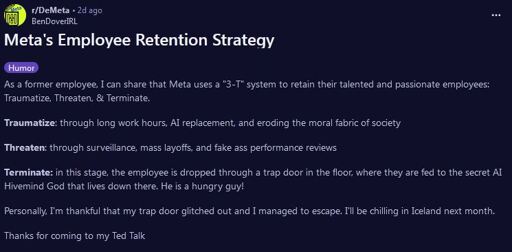 Screenshot from Reddit r/DeMeta post:  Meta's Employee Retention Strategy  As a former employee, I can share that Meta uses a "3-T" system to retain their talented and passionate employees: Traumatize, Threaten, & Terminate.  Traumatize: through long work hours, Al replacement, and eroding the moral fabric of society  Threaten: through surveillance, mass layoffs, and fake ass performance reviews  Terminate: in this stage, the employee is dropped through a trap door in the floor, where they are fed to the secret AL Hivemind God that lives down there. He is a hungry guy!  Personally, I'm thankful that my trap door glitched out and I managed to escape. I'l be chilling in Iceland next month. Thanks for coming to my Ted Talk
