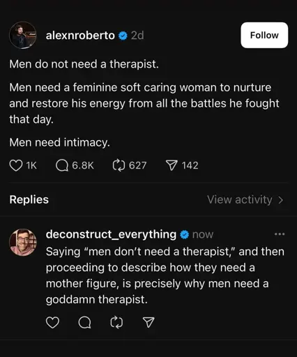 alexnroberto: Men do not need a therapist. Men need a feminine soft caring woman to nurture and restore his energy from all the battles he fought that day. Men need intimacy.  deconstruct_everything: Saying "men don't need a therapist," and then proceeding to describe how they need a mother figure, is precisely why men need a goddamn therapist.
